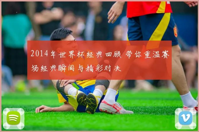 2014年世界杯经典回顾 带你重温赛场经典瞬间与精彩对决
